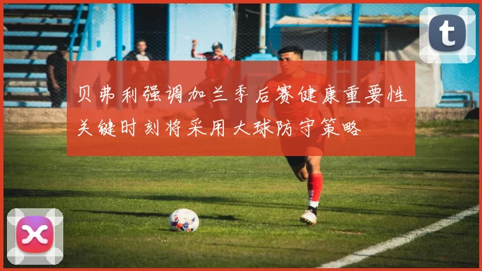 贝弗利强调加兰季后赛健康重要性关键时刻将采用大球防守策略