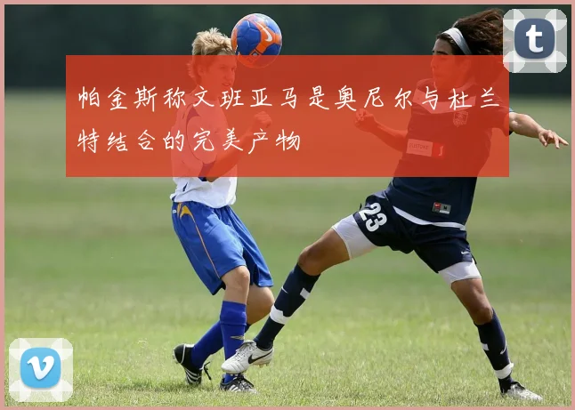 帕金斯称文班亚马是奥尼尔与杜兰特结合的完美产物