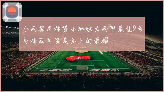 小西蒙尼称赞小蜘蛛为西甲最佳9号与梅西同场是无上的荣耀