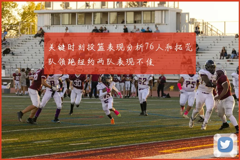 关键时刻投篮表现分析76人和拓荒队领跑纽约两队表现不佳