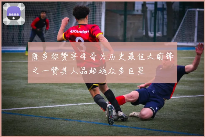 隆多称赞字母哥为历史最佳大前锋之一赞其人品超越众多巨星