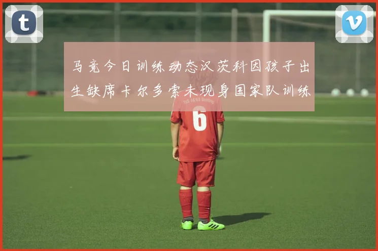 马竞今日训练动态汉茨科因孩子出生缺席卡尔多索未现身国家队训练