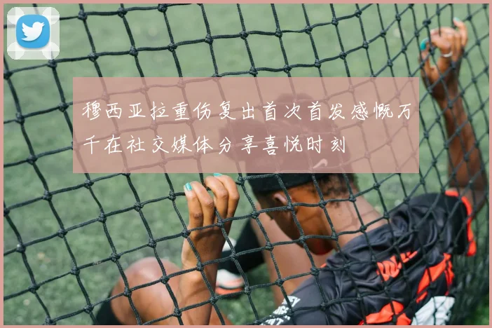 穆西亚拉重伤复出首次首发感慨万千在社交媒体分享喜悦时刻