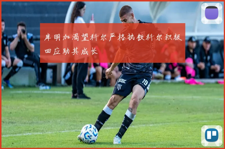 库明加渴望科尔严格执教科尔积极回应助其成长