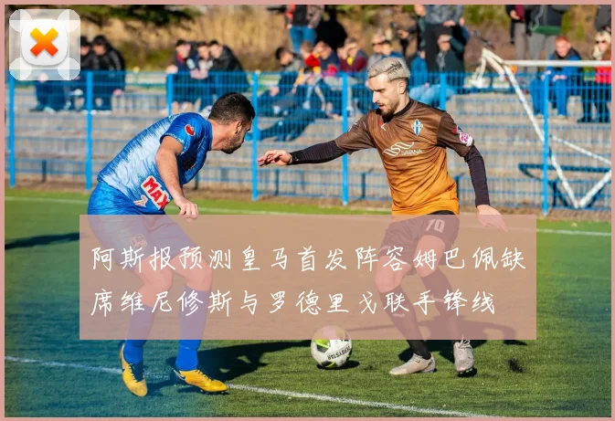 阿斯报预测皇马首发阵容姆巴佩缺席维尼修斯与罗德里戈联手锋线