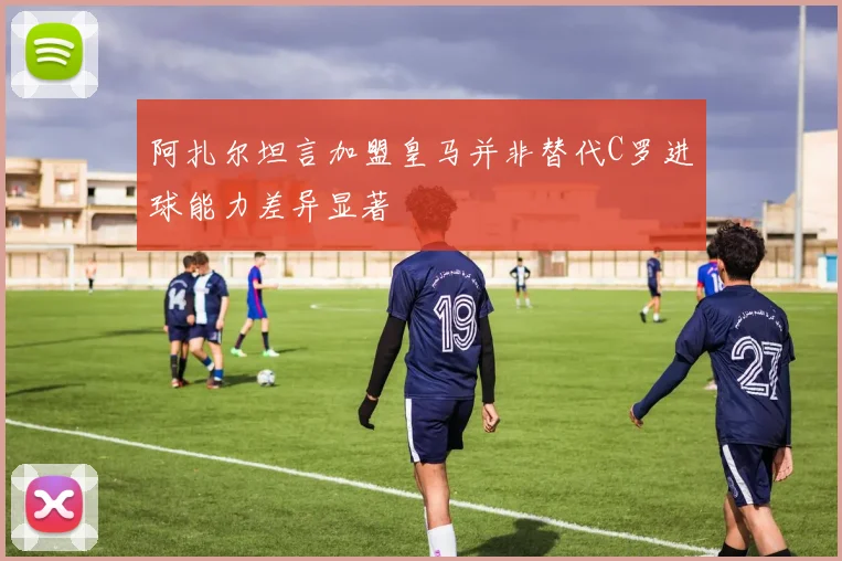 阿扎尔坦言加盟皇马并非替代C罗进球能力差异显著
