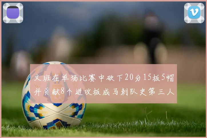 文班在单场比赛中砍下20分15板5帽并贡献8个进攻板成马刺队史第三人追平邓肯伟业