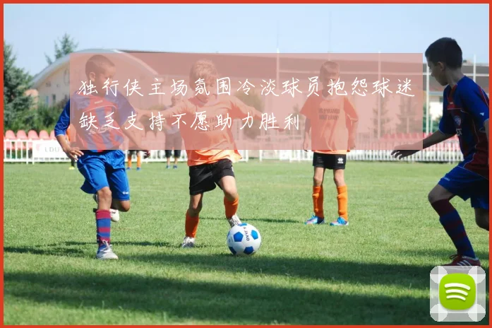 独行侠主场氛围冷淡球员抱怨球迷缺乏支持不愿助力胜利
