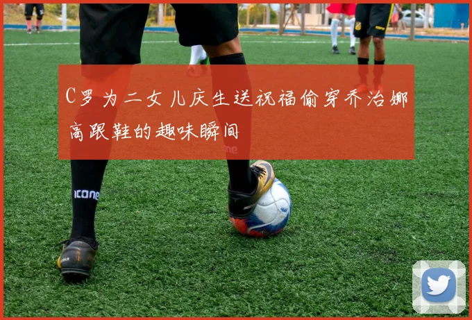 C罗为二女儿庆生送祝福偷穿乔治娜高跟鞋的趣味瞬间