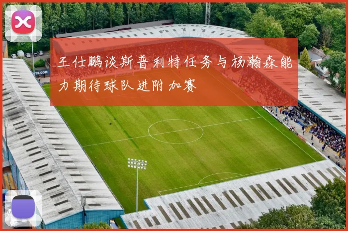 王仕鹏谈斯普利特任务与杨瀚森能力期待球队进附加赛