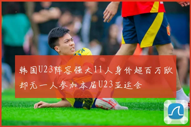 韩国U23阵容强大11人身价超百万欧却无一人参加本届U23亚运会