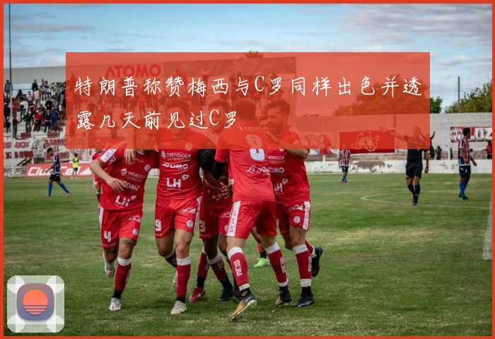 特朗普称赞梅西与C罗同样出色并透露几天前见过C罗