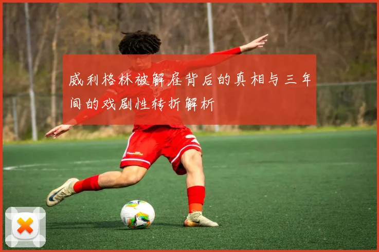 威利格林被解雇背后的真相与三年间的戏剧性转折解析