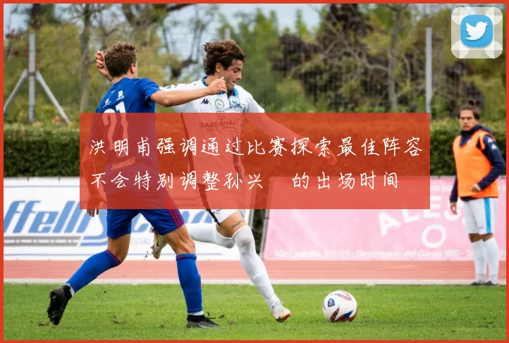 洪明甫强调通过比赛探索最佳阵容不会特别调整孙兴慜的出场时间
