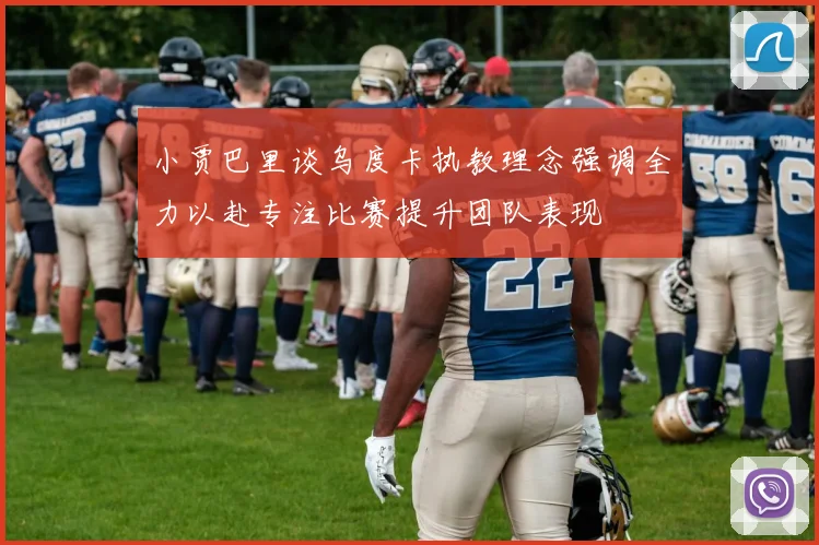 小贾巴里谈乌度卡执教理念强调全力以赴专注比赛提升团队表现