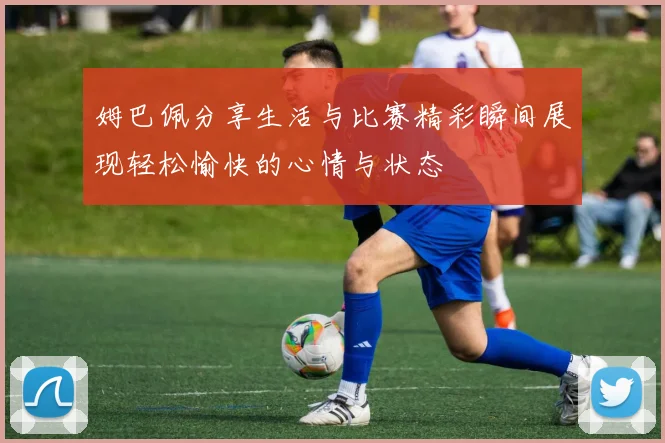 姆巴佩分享生活与比赛精彩瞬间展现轻松愉快的心情与状态