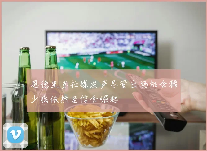 恩德里克社媒发声尽管出场机会稀少我依然坚信会崛起