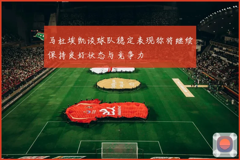 马杜埃凯谈球队稳定表现称将继续保持良好状态与竞争力