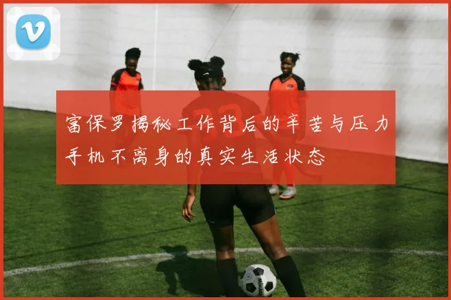 富保罗揭秘工作背后的辛苦与压力手机不离身的真实生活状态
