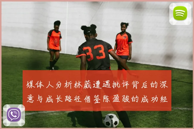 媒体人分析林葳遭遇批评背后的深意与成长路径借鉴陈盈骏的成功经验