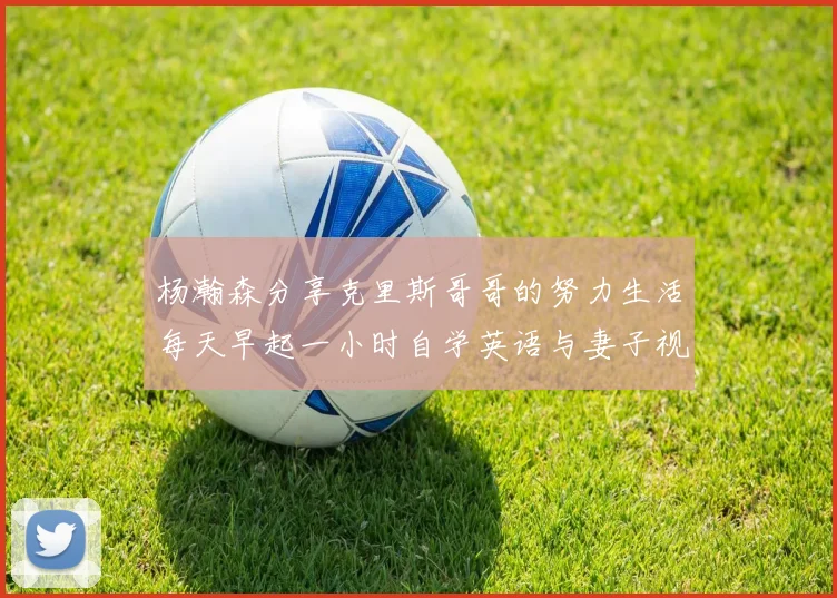 杨瀚森分享克里斯哥哥的努力生活每天早起一小时自学英语与妻子视频通话