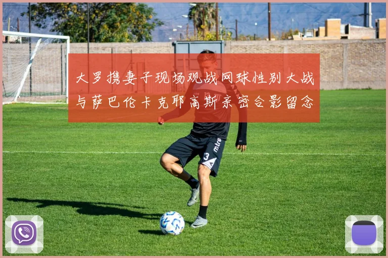 大罗携妻子现场观战网球性别大战与萨巴伦卡克耶高斯亲密合影留念