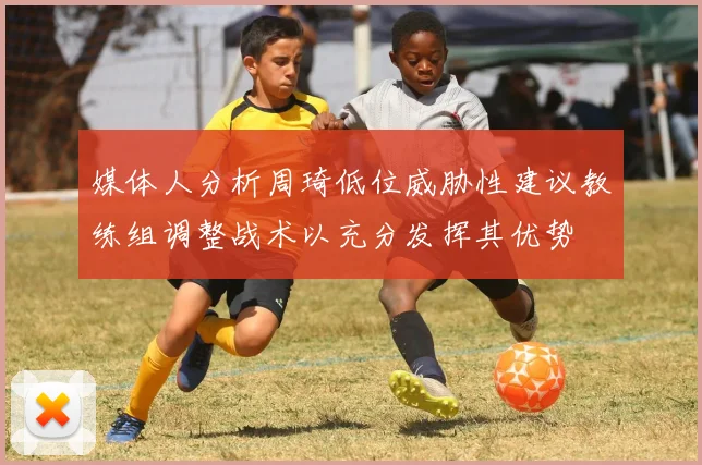 媒体人分析周琦低位威胁性建议教练组调整战术以充分发挥其优势