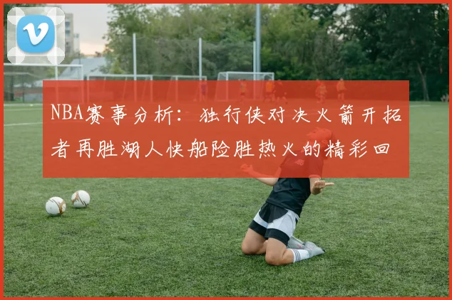 NBA赛事分析：独行侠对决火箭开拓者再胜湖人快船险胜热火的精彩回顾