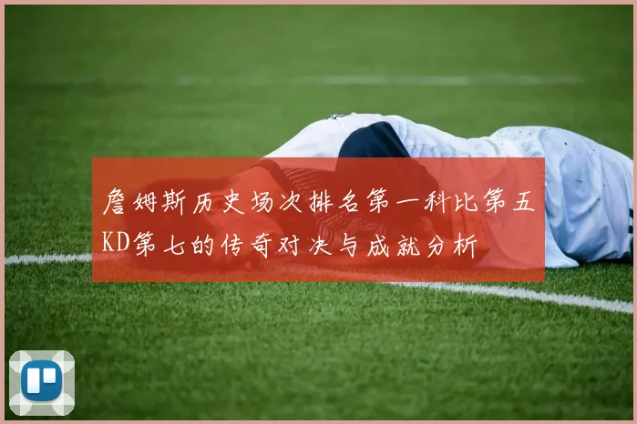 詹姆斯历史场次排名第一科比第五KD第七的传奇对决与成就分析
