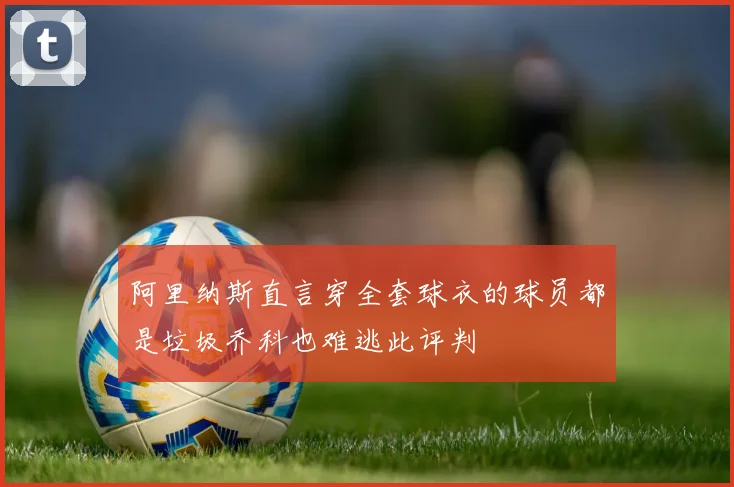 阿里纳斯直言穿全套球衣的球员都是垃圾乔科也难逃此评判
