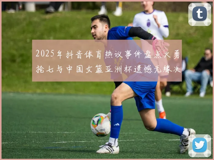 2025年抖音体育热议事件盘点火勇抢七与中国女篮亚洲杯遗憾无缘决赛