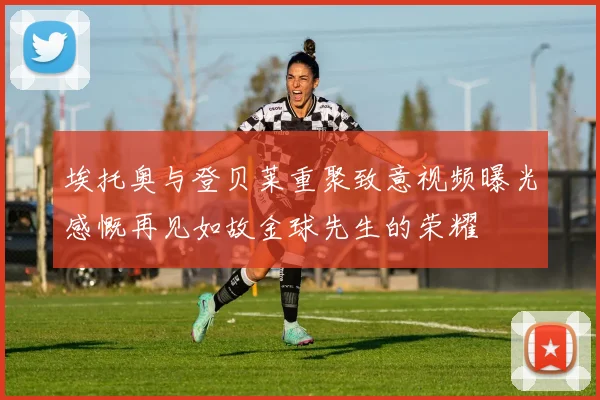 埃托奥与登贝莱重聚致意视频曝光感慨再见如故金球先生的荣耀