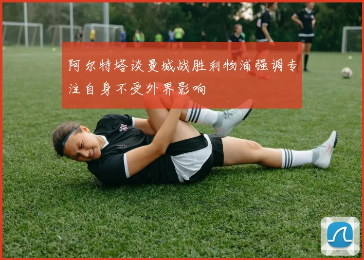 阿尔特塔谈曼城战胜利物浦强调专注自身不受外界影响