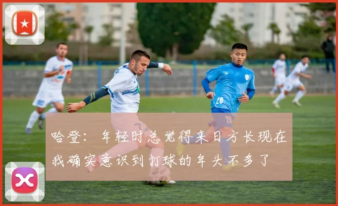 哈登：年轻时总觉得来日方长现在我确实意识到打球的年头不多了
