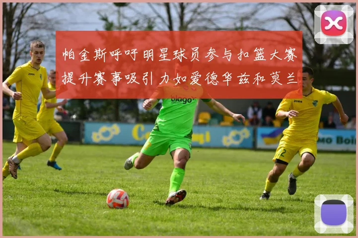 帕金斯呼吁明星球员参与扣篮大赛提升赛事吸引力如爱德华兹和莫兰特等人